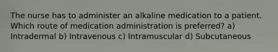 The nurse has to administer an alkaline medication to a patient. Which route of medication administration is preferred? a) Intradermal b) Intravenous c) Intramuscular d) Subcutaneous