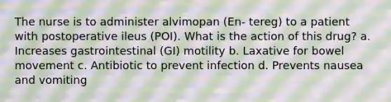 The nurse is to administer alvimopan (En- tereg) to a patient with postoperative ileus (POI). What is the action of this drug? a. Increases gastrointestinal (GI) motility b. Laxative for bowel movement c. Antibiotic to prevent infection d. Prevents nausea and vomiting