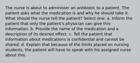 The nurse is about to administer an antibiotic to a patient. The patient asks what the medication is and why he should take it. What should the nurse tell the patient? Select one: a. Inform the patient that only the patient's physician can give this information. b. Provide the name of the medication and a description of its desired effect. c. Tell the patient that information about medications is confidential and cannot be shared. d. Explain that because of the limits placed on nursing students, the patient will have to speak with his assigned nurse about this.