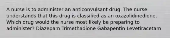 A nurse is to administer an anticonvulsant drug. The nurse understands that this drug is classified as an oxazolidinedione. Which drug would the nurse most likely be preparing to administer? Diazepam Trimethadione Gabapentin Levetiracetam