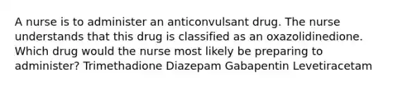 A nurse is to administer an anticonvulsant drug. The nurse understands that this drug is classified as an oxazolidinedione. Which drug would the nurse most likely be preparing to administer? Trimethadione Diazepam Gabapentin Levetiracetam