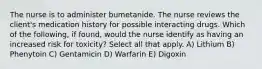 The nurse is to administer bumetanide. The nurse reviews the client's medication history for possible interacting drugs. Which of the following, if found, would the nurse identify as having an increased risk for toxicity? Select all that apply. A) Lithium B) Phenytoin C) Gentamicin D) Warfarin E) Digoxin