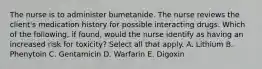 The nurse is to administer bumetanide. The nurse reviews the client's medication history for possible interacting drugs. Which of the following, if found, would the nurse identify as having an increased risk for toxicity? Select all that apply. A. Lithium B. Phenytoin C. Gentamicin D. Warfarin E. Digoxin