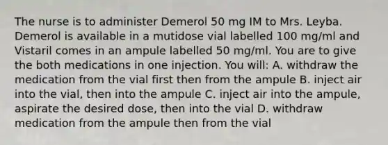 The nurse is to administer Demerol 50 mg IM to Mrs. Leyba. Demerol is available in a mutidose vial labelled 100 mg/ml and Vistaril comes in an ampule labelled 50 mg/ml. You are to give the both medications in one injection. You will: A. withdraw the medication from the vial first then from the ampule B. inject air into the vial, then into the ampule C. inject air into the ampule, aspirate the desired dose, then into the vial D. withdraw medication from the ampule then from the vial