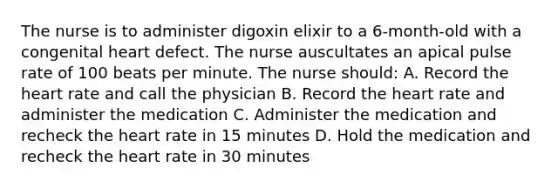 The nurse is to administer digoxin elixir to a 6-month-old with a congenital heart defect. The nurse auscultates an apical pulse rate of 100 beats per minute. The nurse should: A. Record the heart rate and call the physician B. Record the heart rate and administer the medication C. Administer the medication and recheck the heart rate in 15 minutes D. Hold the medication and recheck the heart rate in 30 minutes