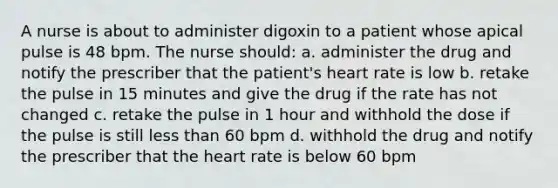 A nurse is about to administer digoxin to a patient whose apical pulse is 48 bpm. The nurse should: a. administer the drug and notify the prescriber that the patient's heart rate is low b. retake the pulse in 15 minutes and give the drug if the rate has not changed c. retake the pulse in 1 hour and withhold the dose if the pulse is still less than 60 bpm d. withhold the drug and notify the prescriber that the heart rate is below 60 bpm