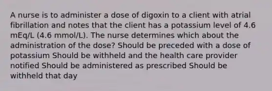 A nurse is to administer a dose of digoxin to a client with atrial fibrillation and notes that the client has a potassium level of 4.6 mEq/L (4.6 mmol/L). The nurse determines which about the administration of the dose? Should be preceded with a dose of potassium Should be withheld and the health care provider notified Should be administered as prescribed Should be withheld that day