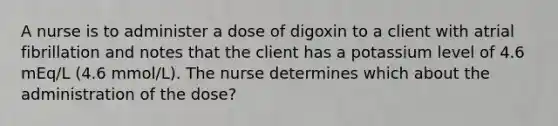 A nurse is to administer a dose of digoxin to a client with atrial fibrillation and notes that the client has a potassium level of 4.6 mEq/L (4.6 mmol/L). The nurse determines which about the administration of the dose?