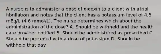 A nurse is to administer a dose of digoxin to a client with atrial fibrillation and notes that the client has a potassium level of 4.6 mEq/L (4.6 mmol/L). The nurse determines which about the administration of the dose? A. Should be withheld and the health care provider notified B. Should be administered as prescribed C. Should be preceded with a dose of potassium D. Should be withheld that day