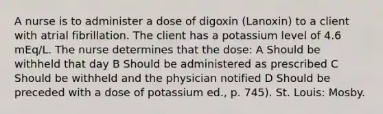 A nurse is to administer a dose of digoxin (Lanoxin) to a client with atrial fibrillation. The client has a potassium level of 4.6 mEq/L. The nurse determines that the dose: A Should be withheld that day B Should be administered as prescribed C Should be withheld and the physician notified D Should be preceded with a dose of potassium ed., p. 745). St. Louis: Mosby.