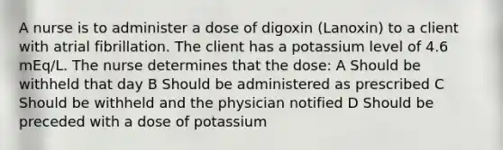 A nurse is to administer a dose of digoxin (Lanoxin) to a client with atrial fibrillation. The client has a potassium level of 4.6 mEq/L. The nurse determines that the dose: A Should be withheld that day B Should be administered as prescribed C Should be withheld and the physician notified D Should be preceded with a dose of potassium