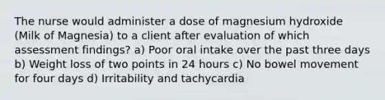 The nurse would administer a dose of magnesium hydroxide (Milk of Magnesia) to a client after evaluation of which assessment findings? a) Poor oral intake over the past three days b) Weight loss of two points in 24 hours c) No bowel movement for four days d) Irritability and tachycardia