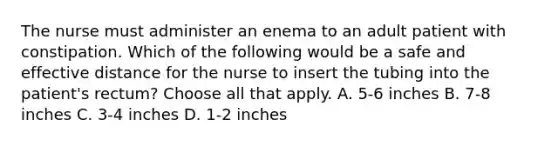 The nurse must administer an enema to an adult patient with constipation. Which of the following would be a safe and effective distance for the nurse to insert the tubing into the patient's rectum? Choose all that apply. A. 5-6 inches B. 7-8 inches C. 3-4 inches D. 1-2 inches