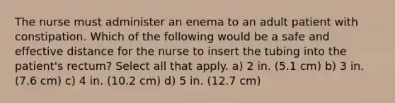 The nurse must administer an enema to an adult patient with constipation. Which of the following would be a safe and effective distance for the nurse to insert the tubing into the patient's rectum? Select all that apply. a) 2 in. (5.1 cm) b) 3 in. (7.6 cm) c) 4 in. (10.2 cm) d) 5 in. (12.7 cm)