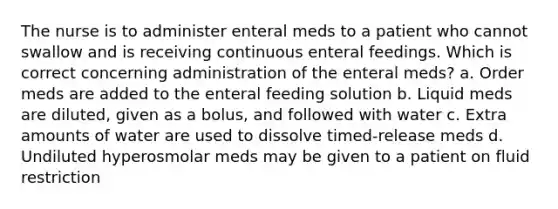 The nurse is to administer enteral meds to a patient who cannot swallow and is receiving continuous enteral feedings. Which is correct concerning administration of the enteral meds? a. Order meds are added to the enteral feeding solution b. Liquid meds are diluted, given as a bolus, and followed with water c. Extra amounts of water are used to dissolve timed-release meds d. Undiluted hyperosmolar meds may be given to a patient on fluid restriction