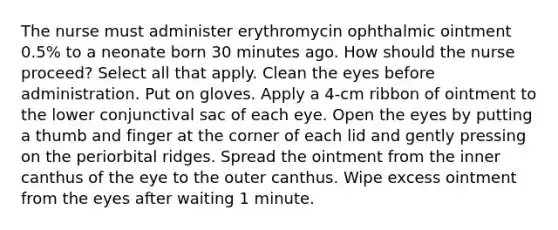 The nurse must administer erythromycin ophthalmic ointment 0.5% to a neonate born 30 minutes ago. How should the nurse proceed? Select all that apply. Clean the eyes before administration. Put on gloves. Apply a 4-cm ribbon of ointment to the lower conjunctival sac of each eye. Open the eyes by putting a thumb and finger at the corner of each lid and gently pressing on the periorbital ridges. Spread the ointment from the inner canthus of the eye to the outer canthus. Wipe excess ointment from the eyes after waiting 1 minute.