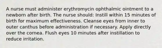 A nurse must administer erythromycin ophthalmic ointment to a newborn after birth. The nurse should: Instill within 15 minutes of birth for maximum effectiveness. Cleanse eyes from inner to outer canthus before administration if necessary. Apply directly over the cornea. Flush eyes 10 minutes after instillation to reduce irritation.