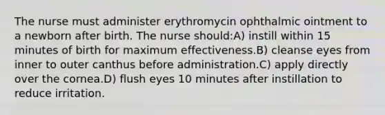 The nurse must administer erythromycin ophthalmic ointment to a newborn after birth. The nurse should:A) instill within 15 minutes of birth for maximum effectiveness.B) cleanse eyes from inner to outer canthus before administration.C) apply directly over the cornea.D) flush eyes 10 minutes after instillation to reduce irritation.