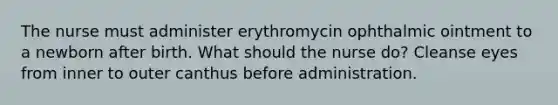 The nurse must administer erythromycin ophthalmic ointment to a newborn after birth. What should the nurse do? Cleanse eyes from inner to outer canthus before administration.