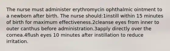 The nurse must administer erythromycin ophthalmic ointment to a newborn after birth. The nurse should:1instill within 15 minutes of birth for maximum effectiveness.2cleanse eyes from inner to outer canthus before administration.3apply directly over the cornea.4flush eyes 10 minutes after instillation to reduce irritation.