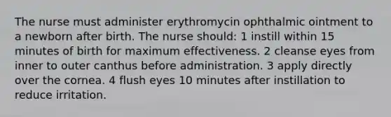 The nurse must administer erythromycin ophthalmic ointment to a newborn after birth. The nurse should: 1 instill within 15 minutes of birth for maximum effectiveness. 2 cleanse eyes from inner to outer canthus before administration. 3 apply directly over the cornea. 4 flush eyes 10 minutes after instillation to reduce irritation.