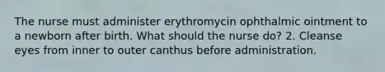 The nurse must administer erythromycin ophthalmic ointment to a newborn after birth. What should the nurse do? 2. Cleanse eyes from inner to outer canthus before administration.