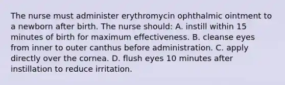 The nurse must administer erythromycin ophthalmic ointment to a newborn after birth. The nurse should: A. instill within 15 minutes of birth for maximum effectiveness. B. cleanse eyes from inner to outer canthus before administration. C. apply directly over the cornea. D. flush eyes 10 minutes after instillation to reduce irritation.