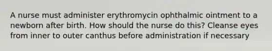 A nurse must administer erythromycin ophthalmic ointment to a newborn after birth. How should the nurse do this? Cleanse eyes from inner to outer canthus before administration if necessary