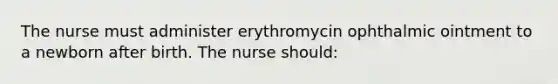 The nurse must administer erythromycin ophthalmic ointment to a newborn after birth. The nurse should: