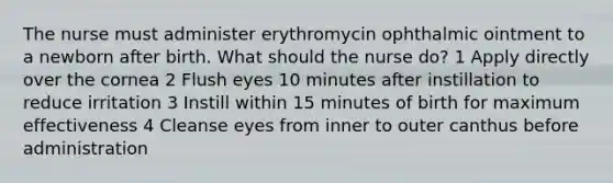 The nurse must administer erythromycin ophthalmic ointment to a newborn after birth. What should the nurse do? 1 Apply directly over the cornea 2 Flush eyes 10 minutes after instillation to reduce irritation 3 Instill within 15 minutes of birth for maximum effectiveness 4 Cleanse eyes from inner to outer canthus before administration