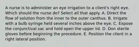 A nurse is to administer an eye irrigation to a client's right eye. Which should the nurse do? Select all that apply. A. Direct the flow of solution from the inner to the outer canthus. B. Irrigate with a bulb syringe held several inches above the eye. C. Expose the conjunctival sac and hold open the upper lid. D. Don sterile gloves before beginning the procedure. E. Position the client in a right lateral position.