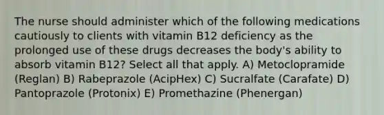 The nurse should administer which of the following medications cautiously to clients with vitamin B12 deficiency as the prolonged use of these drugs decreases the body's ability to absorb vitamin B12? Select all that apply. A) Metoclopramide (Reglan) B) Rabeprazole (AcipHex) C) Sucralfate (Carafate) D) Pantoprazole (Protonix) E) Promethazine (Phenergan)