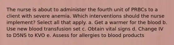 The nurse is about to administer the fourth unit of PRBCs to a client with severe anemia. Which interventions should the nurse implement? Select all that apply. a. Get a warmer for the blood b. Use new blood transfusion set c. Obtain vital signs d. Change IV to D5NS to KVO e. Assess for allergies to blood products