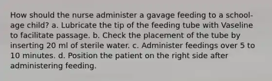 How should the nurse administer a gavage feeding to a school-age child? a. Lubricate the tip of the feeding tube with Vaseline to facilitate passage. b. Check the placement of the tube by inserting 20 ml of sterile water. c. Administer feedings over 5 to 10 minutes. d. Position the patient on the right side after administering feeding.