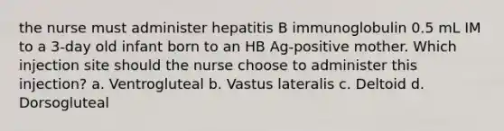 the nurse must administer hepatitis B immunoglobulin 0.5 mL IM to a 3-day old infant born to an HB Ag-positive mother. Which injection site should the nurse choose to administer this injection? a. Ventrogluteal b. Vastus lateralis c. Deltoid d. Dorsogluteal