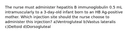 The nurse must administer hepatitis B immunoglobulin 0.5 mL intramuscularly to a 3-day-old infant born to an HB Ag-positive mother. Which injection site should the nurse choose to administer this injection? a)Ventrogluteal b)Vastus lateralis c)Deltoid d)Dorsogluteal