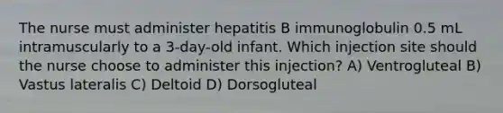 The nurse must administer hepatitis B immunoglobulin 0.5 mL intramuscularly to a 3-day-old infant. Which injection site should the nurse choose to administer this injection? A) Ventrogluteal B) Vastus lateralis C) Deltoid D) Dorsogluteal