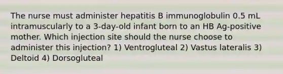 The nurse must administer hepatitis B immunoglobulin 0.5 mL intramuscularly to a 3-day-old infant born to an HB Ag-positive mother. Which injection site should the nurse choose to administer this injection? 1) Ventrogluteal 2) Vastus lateralis 3) Deltoid 4) Dorsogluteal