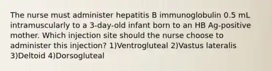 The nurse must administer hepatitis B immunoglobulin 0.5 mL intramuscularly to a 3-day-old infant born to an HB Ag-positive mother. Which injection site should the nurse choose to administer this injection? 1)Ventrogluteal 2)Vastus lateralis 3)Deltoid 4)Dorsogluteal