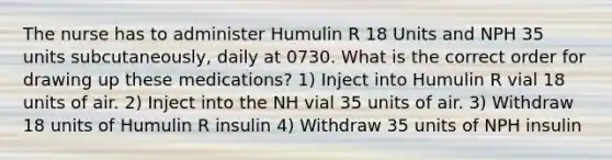 The nurse has to administer Humulin R 18 Units and NPH 35 units subcutaneously, daily at 0730. What is the correct order for drawing up these medications? 1) Inject into Humulin R vial 18 units of air. 2) Inject into the NH vial 35 units of air. 3) Withdraw 18 units of Humulin R insulin 4) Withdraw 35 units of NPH insulin