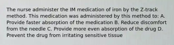 The nurse administer the IM medication of iron by the Z-track method. This medication was administered by this method to: A. Provide faster absorption of the medication B. Reduce discomfort from the needle C. Provide more even absorption of the drug D. Prevent the drug from irritating sensitive tissue