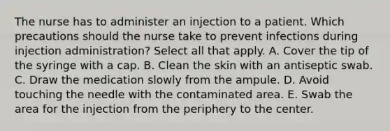 The nurse has to administer an injection to a patient. Which precautions should the nurse take to prevent infections during injection administration? Select all that apply. A. Cover the tip of the syringe with a cap. B. Clean the skin with an antiseptic swab. C. Draw the medication slowly from the ampule. D. Avoid touching the needle with the contaminated area. E. Swab the area for the injection from the periphery to the center.