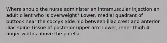 Where should the nurse administer an intramuscular injection an adult client who is overweight? Lower, medial quadrant of buttock near the coccyx Side hip between iliac crest and anterior iliac spine Tissue of posterior upper arm Lower, inner thigh 4 finger widths above the patella