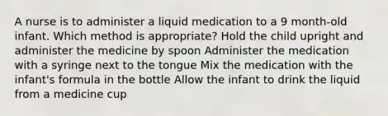 A nurse is to administer a liquid medication to a 9 month-old infant. Which method is appropriate? Hold the child upright and administer the medicine by spoon Administer the medication with a syringe next to the tongue Mix the medication with the infant's formula in the bottle Allow the infant to drink the liquid from a medicine cup