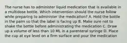 The nurse has to administer liquid medication that is available in a multidose bottle. Which intervention should the nurse follow while preparing to administer the medication? A. Hold the bottle in the palm so that the label is facing up B. Make sure not to shake the bottle before administrating the medication C. Draw up a volume of less than 10 ML in a parenteral syringe D. Place the cup at eye level on a firm surface and pour the medication