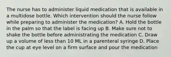 The nurse has to administer liquid medication that is available in a multidose bottle. Which intervention should the nurse follow while preparing to administer the medication? A. Hold the bottle in the palm so that the label is facing up B. Make sure not to shake the bottle before administrating the medication C. Draw up a volume of <a href='https://www.questionai.com/knowledge/k7BtlYpAMX-less-than' class='anchor-knowledge'>less than</a> 10 ML in a parenteral syringe D. Place the cup at eye level on a firm surface and pour the medication