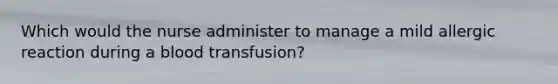 Which would the nurse administer to manage a mild allergic reaction during a blood transfusion?