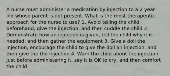 A nurse must administer a medication by injection to a 2-year-old whose parent is not present. What is the most therapeutic approach for the nurse to use? 1. Avoid telling the child beforehand, give the injection, and then cuddle the child 2. Demonstrate how an injection is given, tell the child why it is needed, and then gather the equipment 3. Give a doll the injection, encourage the child to give the doll an injection, and then give the the injection 4. Warn the child about the injection just before administering it, say it is OK to cry, and then comfort the child