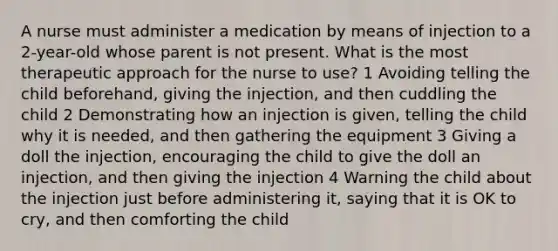 A nurse must administer a medication by means of injection to a 2-year-old whose parent is not present. What is the most therapeutic approach for the nurse to use? 1 Avoiding telling the child beforehand, giving the injection, and then cuddling the child 2 Demonstrating how an injection is given, telling the child why it is needed, and then gathering the equipment 3 Giving a doll the injection, encouraging the child to give the doll an injection, and then giving the injection 4 Warning the child about the injection just before administering it, saying that it is OK to cry, and then comforting the child