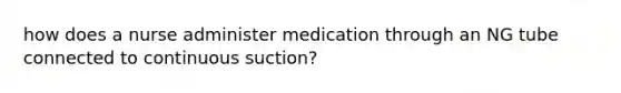 how does a nurse administer medication through an NG tube connected to continuous suction?